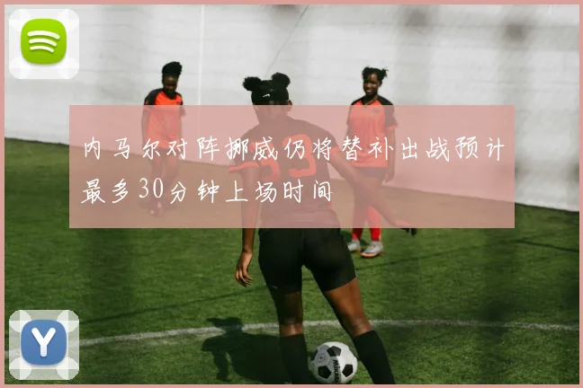 内马尔对阵挪威仍将替补出战预计最多30分钟上场时间