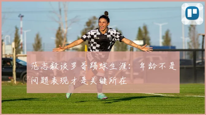 范志毅谈罗哥踢球生涯：年龄不是问题表现才是关键所在