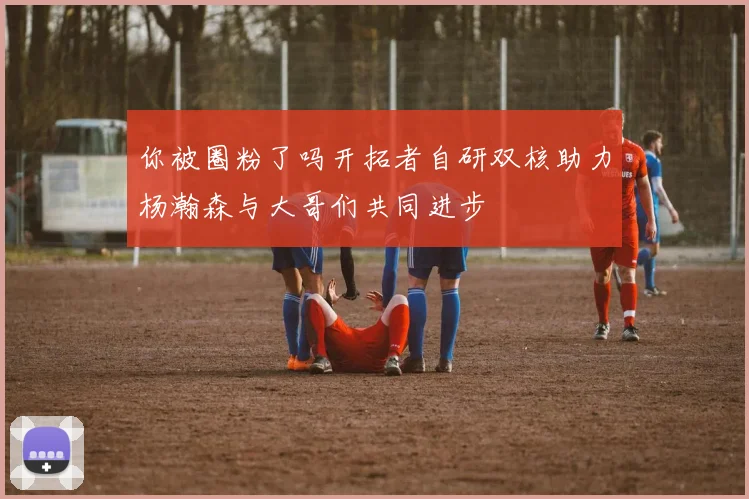你被圈粉了吗开拓者自研双核助力杨瀚森与大哥们共同进步