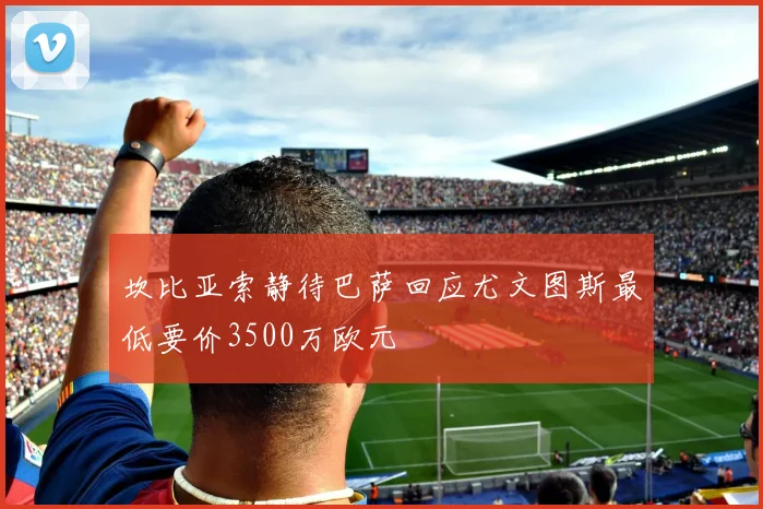 坎比亚索静待巴萨回应尤文图斯最低要价3500万欧元