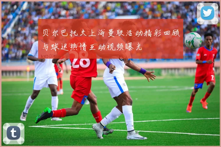 贝尔巴托夫上海曼联活动精彩回顾与球迷热情互动视频曝光