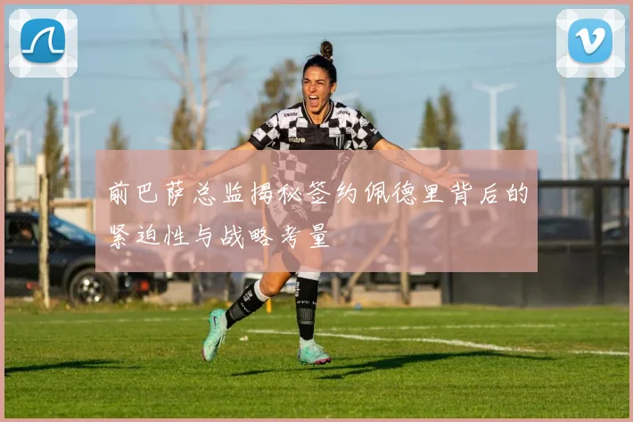 前巴萨总监揭秘签约佩德里背后的紧迫性与战略考量