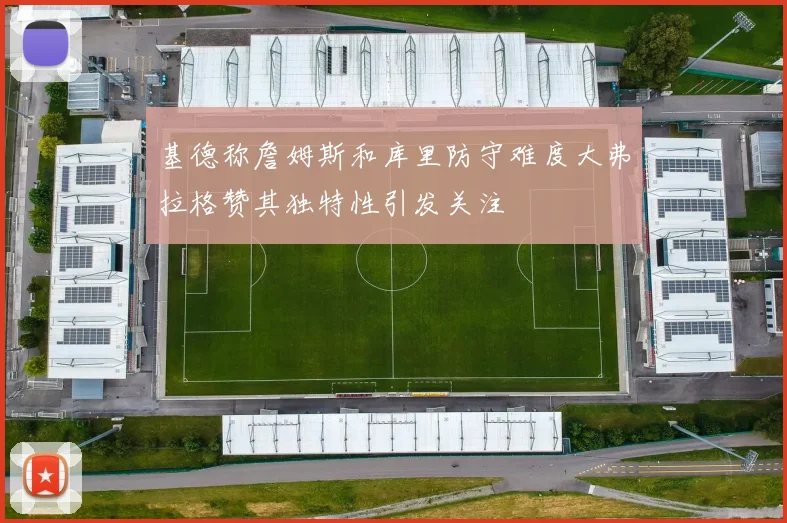 基德称詹姆斯和库里防守难度大弗拉格赞其独特性引发关注