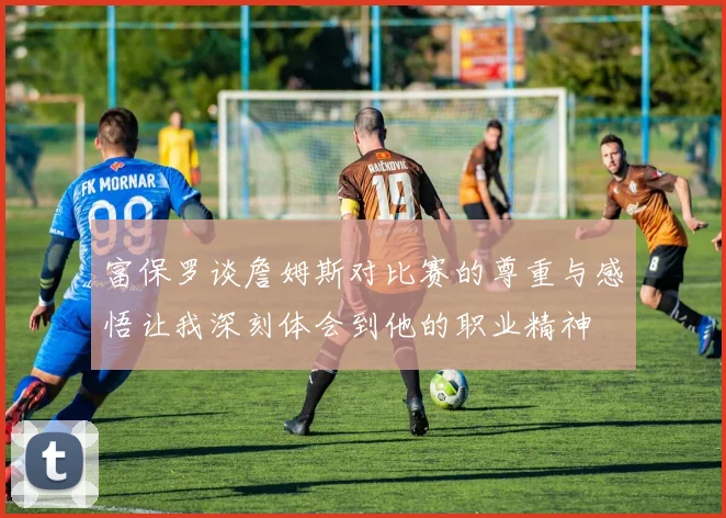 富保罗谈詹姆斯对比赛的尊重与感悟让我深刻体会到他的职业精神