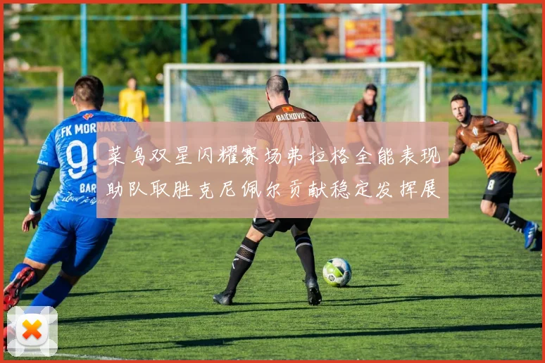 菜鸟双星闪耀赛场弗拉格全能表现助队取胜克尼佩尔贡献稳定发挥展现潜力