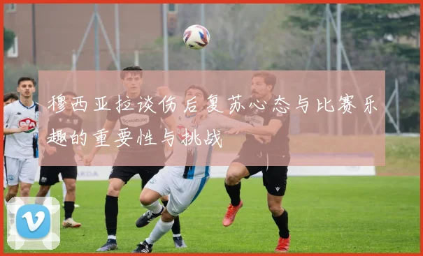 穆西亚拉谈伤后复苏心态与比赛乐趣的重要性与挑战