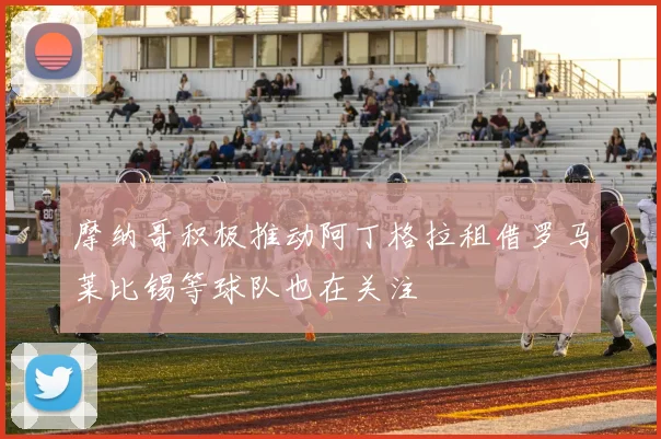 摩纳哥积极推动阿丁格拉租借罗马莱比锡等球队也在关注