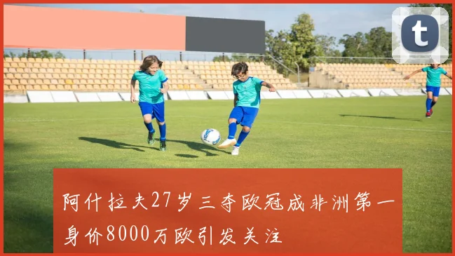 阿什拉夫27岁三夺欧冠成非洲第一身价8000万欧引发关注