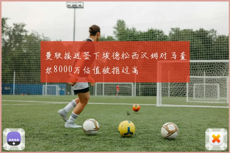曼联接近签下埃德松西汉姆对马奎尔8000万估值被指过高