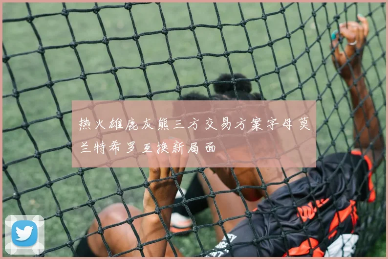 热火雄鹿灰熊三方交易方案字母莫兰特希罗互换新局面